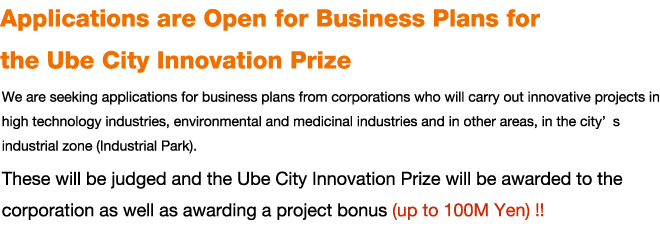 Applications are Open for Business Plans for the Ube City Innovation Prize
We are seeking applications for business plans from corporations who will carry out innovative projects in high technology industries, environmental and medicinal industries and in other areas, in the cityfs industrial zone (Industrial Park). These will be judged and the Ube City Innovation Prize will be awarded to the corporation as well as awarding a project bonus (up to 100M Yen) !!
